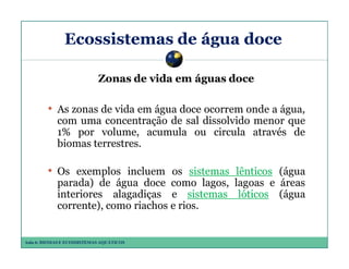 Ecossistemas de água doce
Zonas de vida em águas doce

• As zonas de vida em água doce ocorrem onde a água,
com uma concentração de sal dissolvido menor que
1% por volume, acumula ou circula através de
biomas terrestres.

• Os exemplos incluem os sistemas lênticos (água
parada) de água doce como lagos, lagoas e áreas
interiores alagadiças e sistemas lóticos (água
corrente), como riachos e rios.

Aula 6: BIOMAS E ECOSSISTEMAS AQUÁTICOS

 