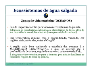 Ecossistemas de água salgada
Zonas de vida marinha (OCEANOS)
São de importância vital para todos os ecossistemas do planeta
Influencia as características climáticas e atmosféricas da Terra, além de
sua importância nos ciclos minerais (exemplo – ciclo do carbono)

Sua temperatura diminui com a profundidade, variando, em
regiões mais profundas, entre 1ºC e 3ºC
A região mais bem conhecida e estudada dos oceanos é a
PLATAFORMA CONTINENTAL, a qual se estende até a
profundidade de 200m, seguindo um relevo com suave declínio.
É de grande valor econômico para o homem, pois nela se localizam as
mais ricas regiões de pesca do planeta.
Aula 6: BIOMAS E ECOSSISTEMAS AQUÁTICOS

 