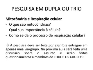 PESQUISA EM DUPLA OU TRIO
Mitocôndria e Respiração celular
- O que são mitocôndrias?
- Qual sua importância à célula?
- Como se dá o processo de respiração celular?

 A pesquisa deve ser feita por escrito e entregue em
apenas uma via/grupo. Na próxima aula será feita uma
discussão sobre o assunto e serão feitos
questionamentos a membros de TODOS OS GRUPOS!
 