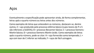 Eventualmente a especificação pode apresentar ainda, de forma complementar,
letras após o quarto número ou letras antes dos números.
Como exemplos de letras que antecedem os números, destacam-se, dentre
outros, E = aço produzido pelo processo elétrico básico (cujos teores de P e S
são inferiores a 0,025%); B = processo Bessemer básico; C = processo Siemens-
Martin básico; D = processo Siemens-Martin ácido. Como exemplos de letras
após o quarto número, pode-se citar: H = aço fornecido como temperado; L =
aço com teor de C inferior ao indicado; F = aços de fácil usinagem.
Aços
 