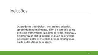 Inclusões
Os produtos siderúrgicos, ao serem fabricados,
apresentam normalmente, além do carbono como
principal elemento de liga, uma série de impurezas
de natureza metálica ou não, as quais se originam
de reações entre as matérias-primas empregadas
ou de outros tipos de reações.
15
 