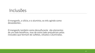 Inclusões
O manganês, o silício, e o alumínio, os três agindo como
desoxidantes .
O manganês também como dessulfurante são elementos
de um lado benéficos, mas de outro lado prejudiciais pelas
inclusões que formam de sulfetos, silicatos e aluminatos.
17
 