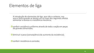 Elementos de liga
A introdução de elementos de liga, que não o carbono, nos
aços é feita quando se deseja um ou mais dos seguintes efeitos
aumentar a dureza e a resistência mecânica;
conferir resistência uniforme através de toda a seção em peças
de grandes dimensões;
diminuir o peso (conseqüência do aumento da resistência);
conferir resistência à corrosão;
18
 