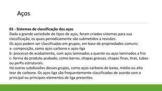01 - Sistemas de classificação dos aços
Dada a grande variedade de tipos de aços, foram criados sistemas para sua
classificação, os quais periodicamente são submetidos a revisões.
Os aços podem ser classificados em grupos, em base de propriedades comuns:
a- composição, como aços-carbono e aços-liga
b- processo de acabamento, com aços laminados a quente ou aços laminados a frio
c- forma do produto acabado, como barras, chapas grossas, chapas finas, tiras, tubos
ou perfis estruturais.
Há outras subdivisões desses grupos, como aços-carbono de baixo, médio ou alto
teor de carbono. Os aços-liga são frequentemente classificados de acordo com o
principal ou principais elementos de liga presentes.
Aços
 