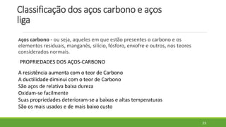 Classificação dos aços carbono e aços
liga
Aços carbono - ou seja, aqueles em que estão presentes o carbono e os
elementos residuais, manganês, silício, fósforo, enxofre e outros, nos teores
considerados normais.
23
PROPRIEDADES DOS AÇOS-CARBONO
A resistência aumenta com o teor de Carbono
A ductilidade diminui com o teor de Carbono
São aços de relativa baixa dureza
Oxidam-se facilmente
Suas propriedades deterioram-se a baixas e altas temperaturas
São os mais usados e de mais baixo custo
 