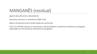 28
MANGANÊS (residual)
Agente dessulfurante e desoxidante
Aumenta a dureza e a resistência (%Mn>1%)
Baixa a temperatura de transformação da martensita
Entre 11-14% Mn alcança-se alta dureza, alta ductilidade e excelente resistência ao desgaste
(aplicações em ferramentas resistentes ao desgaste)
 