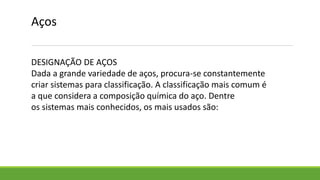Aços
DESIGNAÇÃO DE AÇOS
Dada a grande variedade de aços, procura-se constantemente
criar sistemas para classificação. A classificação mais comum é
a que considera a composição química do aço. Dentre
os sistemas mais conhecidos, os mais usados são:
 