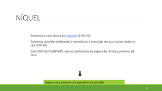 30
NÍQUEL
Aumenta a resistência ao impacto (2-5% Ni)
Aumenta consideravelmente a resistência à corrosão em aços baixo carbono
(12-20% Ni)
Com 36% de Ni (INVAR) tem-se coeficiente de expansão térmica próximo de
zero.
Usado como sensores em aparelhos de precisão
 