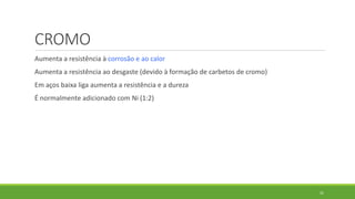 31
CROMO
Aumenta a resistência à corrosão e ao calor
Aumenta a resistência ao desgaste (devido à formação de carbetos de cromo)
Em aços baixa liga aumenta a resistência e a dureza
É normalmente adicionado com Ni (1:2)
 