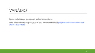 33
VANÁDIO
Forma carbetos que são estáveis a altas temperaturas
Inibe o crescimento de grão (0,03-0,25%) e melhora todas as propriedades de resistência sem
afetar a ductilidade
 
