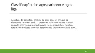 Classificação dos aços carbono e aços
liga
Aços liga, de baixo teor em liga, ou seja, aqueles em que os
elementos residuais estão presentes acima dos teores normais,
ou onde ocorre a presença de novos elementos de liga, cujo teor
total não ultrapassa um valor determinado (normalmente até 5,0%).
41
 