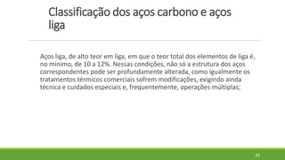 Classificação dos aços carbono e aços
liga
Aços liga, de alto teor em liga, em que o teor total dos elementos de liga é,
no mínimo, de 10 a 12%. Nessas condições, não só a estrutura dos aços
correspondentes pode ser profundamente alterada, como igualmente os
tratamentos térmicos comerciais sofrem modificações, exigindo ainda
técnica e cuidados especiais e, frequentemente, operações múltiplas;
42
 