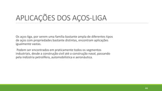APLICAÇÕES DOS AÇOS-LIGA
Os aços-liga, por serem uma família bastante ampla de diferentes tipos
de aços com propriedades bastante distintas, encontram aplicações
igualmente vastas.
Podem ser encontrados em praticamente todos os segmentos
industriais, desde a construção civil até a construção naval, passando
pela indústria petrolífera, automobilística e aeronáutica.
44
 