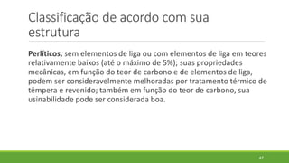 Classificação de acordo com sua
estrutura
Perlíticos, sem elementos de liga ou com elementos de liga em teores
relativamente baixos (até o máximo de 5%); suas propriedades
mecânicas, em função do teor de carbono e de elementos de liga,
podem ser consideravelmente melhoradas por tratamento térmico de
têmpera e revenido; também em função do teor de carbono, sua
usinabilidade pode ser considerada boa.
47
 
