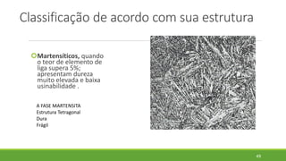 Classificação de acordo com sua estrutura
Martensíticos, quando
o teor de elemento de
liga supera 5%;
apresentam dureza
muito elevada e baixa
usinabilidade .
49
A FASE MARTENSITA
Estrutura Tetragonal
Dura
Frágil
 