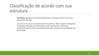 Classificação de acordo com sua
estrutura
Ferríticos, igualmente caracterizados por elevados teores de certos
elementos de liga
(Cr, W ou SI), mas com baixo teor de carbono. Não reagem à têmpera;
no estado recozido, caracterizam-se por apresentar estrutura
predominante ferrítica, eventualmente com pequenas quantidades de
cementita;
52
 