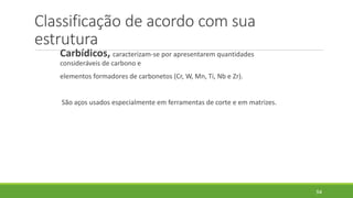 Classificação de acordo com sua
estrutura
Carbídicos, caracterizam-se por apresentarem quantidades
consideráveis de carbono e
elementos formadores de carbonetos (Cr, W, Mn, Ti, Nb e Zr).
São aços usados especialmente em ferramentas de corte e em matrizes.
54
 
