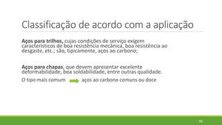 Classificação de acordo com a aplicação
Aços para trilhos, cujas condições de serviço exigem
característicos de boa resistência mecânica, boa resistência ao
desgaste, etc.; são, tipicamente, aços ao carbono;
Aços para chapas, que devem apresentar excelente
deformabilidade, boa soldabilidade, entre outras qualidade.
O tipo mais comum aços ao carbono comuns ou doce
58
 