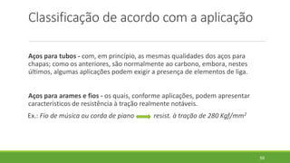 Classificação de acordo com a aplicação
Aços para tubos - com, em princípio, as mesmas qualidades dos aços para
chapas; como os anteriores, são normalmente ao carbono, embora, nestes
últimos, algumas aplicações podem exigir a presença de elementos de liga.
Aços para arames e fios - os quais, conforme aplicações, podem apresentar
característicos de resistência à tração realmente notáveis.
Ex.: Fio de música ou corda de piano resist. à tração de 280 Kgf/mm2
59
 