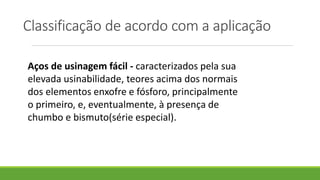 Classificação de acordo com a aplicação
Aços de usinagem fácil - caracterizados pela sua
elevada usinabilidade, teores acima dos normais
dos elementos enxofre e fósforo, principalmente
o primeiro, e, eventualmente, à presença de
chumbo e bismuto(série especial).
 