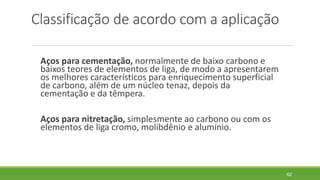 Classificação de acordo com a aplicação
Aços para cementação, normalmente de baixo carbono e
baixos teores de elementos de liga, de modo a apresentarem
os melhores característicos para enriquecimento superficial
de carbono, além de um núcleo tenaz, depois da
cementação e da têmpera.
Aços para nitretação, simplesmente ao carbono ou com os
elementos de liga cromo, molibdênio e alumínio.
62
 