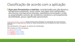 Classificação de acordo com a aplicação
Aços para ferramentas e matrizes- caracterizados por alta dureza a
temperatura ambiente, assim como, nos tipos mais sofisticados,
alta dureza à temperatura elevada, satisfatória tenacidade e onde
as propriedades comuns de resistência mecânica e principalmente
ductibilidade, pouco significado apresentam.
Aços para trabalho a quente: desenvolvidos para utilização em operações de punçonamento,
cisalhamento e forjamento de metais em altas temperaturas sob condições de calor, pressão e
abrasão.
São identificados como aço H, no sistema de classificação.
São divididos em três sub-grupos:
ao cromo (H10 à H19)
ao tungstênio (H21 à H26)
ao molibdênio (H42 à H43).
63
 