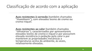 Classificação de acordo com a aplicação
Aços resistentes à corrosão (também chamados
“inoxidáveis”), com elevados teores de cromo ou
cromo-níquel.
Aços resistentes ao calor (também chamados
“refratários”), caracterizados por apresentarem
elevados teores de cromo e níquel e por possuírem
elevada resistência à oxidação pelo calor e por
manterem as propriedades mecânicas a
temperaturas acima da ambiente, às vezes,
relativamente elevadas.
64
 