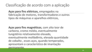 Classificação de acordo com a aplicação
Aços para fins elétricos, empregados na
fabricação de motores, transformadores e outros
tipos de máquinas e aparelhos elétricos,
Aços para fins magnéticos, com alto teor de
carbono, cromo médio, eventualmente
tungstênio relativamente elevado,
eventualmente molibdênio, elevada quantidade
de cobalto , esses aços, quando temperados,
apresentam o característico de imantação
permanente.
65
 