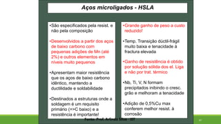 67
Aços microligados - HSLA
•São especificados pela resist. e
não pela composição
•Desenvolvidos a partir dos aços
de baixo carbono com
pequenas adições de Mn (até
2%) e outros elementos em
níveis muito pequenos
•Apresentam maior resistência
que os aços de baixo carbono
idêntico, mantendo a
ductilidade e soldabilidade
•Destinados a estruturas onde a
soldagem é um requisito
primário (=>C baixo) e a
resistência é importante!
•Grande ganho de peso a custo
reduzido!
•Temp. Transição dúctil-frágil
muito baixa e tenacidade à
fractura elevada
•Ganho de resistência é obtido
por solução sólida dos el. Liga
e não por trat. térmico
•Nb, Ti, V, N formam
precipitados inibindo o cresc.
grão e melhoram a tenacidade
•Adição de 0,5%Cu max
conferem melhor resist. à
corrosão
Fonte: Prof. Arlindo Silva - IST
 