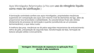 68
Aços Microligados Relaminados (a frio com uso do nitrogênio líquido
como meio de lubrificação )
A laminação controlada confere aos aços microligados, propriedades mecânicas
superiores em comparação aos aços com mesmo nível de elementos de liga, além de
proporcionar boa tenacidade e soldabilidade. As características finais são obtidas
diretamente do processo de laminação à quente (constituindo-se um processo
termomecânico), o que reduz custo.
A melhora das prop. mecânicas se dá pelos seguintes mecanismos de endurecimento:
refino de grão, precipitação de segunda fase, transformação de fase, formação de
textura solução sólida e encruamento.
Vantagem: Diminuição de espessura na aplicação final,
devido à alta resistência
 
