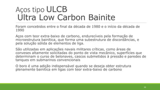 69
Aços tipo ULCB
Ultra Low Carbon Bainite
Foram concebidos entre o final da década de 1980 e o início da década de
1990
Aços com teor extra-baixo de carbono, endurecíveis pela formação de
microestrutura bainítica, que forma uma subestrutura de discordâncias, e
pela solução sólida de elementos de liga.
São utilizadas em aplicações navais militares críticas, como áreas de
conveses altamente solicitadas do ponto de vista mecânico, superfícies que
determinam o curso de belonaves, cascos submetidos à pressão e paredes de
tanques em submarinos convencionais
O boro é uma adição indispensável quando se deseja obter estrutura
plenamente bainítica em ligas com teor extra-baixo de carbono
 