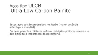 70
Aços tipo ULCB
Ultra Low Carbon Bainite
Esses aços só são produzidos no Japão (maior potência
siderúrgica mundial)
Os aços para fins militares sofrem restrições políticas severas, o
que dificulta a importação desse material.
 