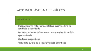 80
AÇOS INOXIDÁVEIS MARTENSÍTICOS
Cr= MÍN. 11,5 %
Possuem uma estrutura cristalina martensítica na
condição endurecida
Resistentes à corrosão somente em meios de média
agressividade
São ferromagnéticos
Aços para cutelaria e instrumentos cirúrgicos
 