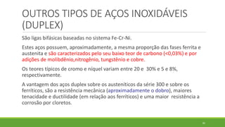 82
OUTROS TIPOS DE AÇOS INOXIDÁVEIS
(DUPLEX)
São ligas bifásicas baseadas no sistema Fe-Cr-Ni.
Estes aços possuem, aproximadamente, a mesma proporção das fases ferrita e
austenita e são caracterizados pelo seu baixo teor de carbono (<0,03%) e por
adições de molibdênio,nitrogênio, tungstênio e cobre.
Os teores típicos de cromo e níquel variam entre 20 e 30% e 5 e 8%,
respectivamente.
A vantagem dos aços duplex sobre os austeníticos da série 300 e sobre os
ferríticos, são a resistência mecânica (aproximadamente o dobro), maiores
tenacidade e ductilidade (em relação aos ferríticos) e uma maior resistência a
corrosão por cloretos.
 