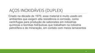 84
AÇOS INOXIDÁVEIS (DUPLEX)
Criado na década de 1970, esse material é muito usado em
ambientes que exigem alta resistência à corrosão, como
centrífugas para produção de sabonetes em indústrias
químicas e bombas hidráulicas que trabalham na indústria
petrolífera e de mineração, em contato com meios lamacentos
 