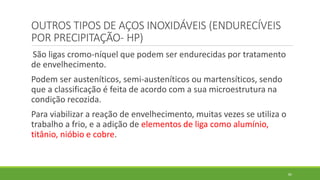 85
OUTROS TIPOS DE AÇOS INOXIDÁVEIS (ENDURECÍVEIS
POR PRECIPITAÇÃO- HP)
São ligas cromo-níquel que podem ser endurecidas por tratamento
de envelhecimento.
Podem ser austeníticos, semi-austeníticos ou martensíticos, sendo
que a classificação é feita de acordo com a sua microestrutura na
condição recozida.
Para viabilizar a reação de envelhecimento, muitas vezes se utiliza o
trabalho a frio, e a adição de elementos de liga como alumínio,
titânio, nióbio e cobre.
 