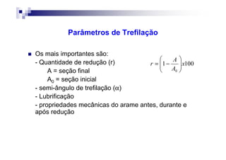 Parâmetros de Trefilação
Os mais importantes são:
- Quantidade de redução (r)
A = seção final
A0 = seção inicial
- semi-ângulo de trefilação (α)
- Lubrificação
- propriedades mecânicas do arame antes, durante e
após redução
1001
0
x
A
A
r 





−=
 