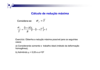 Cálculo de redução máxima
Yf =σConsidera-se:
( ) ( )[ ] 111
1
=−−
+
=
Bf
r
B
B
Y
σ
Exercício: Obtenha a redução máxima possível para os seguintes
casos:
a) Considerando somente o trabalho ideal (método da deformação
homogênea);
b) Admitindo µ = 0,05 e α=100
 