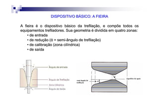 DISPOSITIVO BÁSICO: A FIEIRADISPOSITIVO BÁSICO: A FIEIRA
A fieira é o dispositivo básico da trefilação, e compõe todos osA fieira é o dispositivo básico da trefilação, e compõe todos os
equipamentosequipamentos trefiladorestrefiladores. Sua geometria é dividida em quatro zonas:. Sua geometria é dividida em quatro zonas:
•• de entradade entrada
•• de redução (de redução (άά = semi= semi--ângulo de trefilaângulo de trefilaçção)ão)
•• de calibrade calibraçção (zona cilão (zona cilííndrica)ndrica)
•• de sade saíídada
 