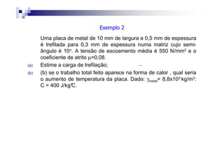 Uma placa de metal de 10 mm de largura e 0,5 mm de espessura
é trefilada para 0,3 mm de espessura numa matriz cujo semi-
ângulo é 10o. A tensão de escoamento média é 550 N/mm2 e o
coeficiente de atrito µ=0,08.
(a) Estime a carga de trefilação;
(b) (b) se o trabalho total feito aparece na forma de calor , qual seria
o aumento de temperatura da placa. Dado: γmetal= 8,8x103 kg/m3:
C = 400 J/kg°C.
Exemplo 2
 