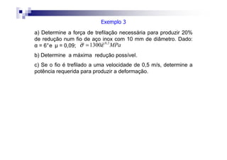 a) Determine a força de trefilação necessária para produzir 20%
de redução num fio de aço inox com 10 mm de diâmetro. Dado:
α = 6°e µ = 0,09;
b) Determine a máxima redução possível.
c) Se o fio é trefilado a uma velocidade de 0,5 m/s, determine a
potência requerida para produzir a deformação.
MPa3,0
1300εσ =
Exemplo 3
 