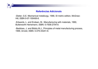 Referências Adicionais
-Dieter, G.E. Mechanical metallurgy, 1988, SI metric edition, McGraw-
Hill, ISBN 0-07-100406-8.
-Edwards, L. and Endean, M., Manufacturing with materials, 1990,
Butterworth Heinemann, ISBN: 0-7506-2754-9.
-Beddoes, J. and Bibbly M.J., Principles of metal manufacturing process,
1999, Arnold, ISBN: 0-470-35241-8.
 