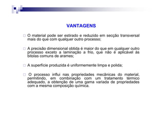 VANTAGENS
O material pode ser estirado e reduzido em secção transversal
mais do que com qualquer outro processo;
A precisão dimensional obtida é maior do que em qualquer outro
processo exceto a laminação a frio, que não é aplicável às
bitolas comuns de arames;
A superfície produzida é uniformemente limpa e polida;
O processo influi nas propriedades mecânicas do material,
permitindo, em combinação com um tratamento térmico
adequado, a obtenção de uma gama variada de propriedades
com a mesma composição química.
 