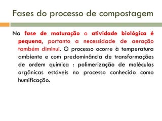 Fases do processo de compostagem
Na fase de maturação a atividade biológica é
pequena, portanto a necessidade de aeração
também diminui. O processo ocorre à temperatura
ambiente e com predominância de transformações
de ordem química : polimerização de moléculas
orgânicas estáveis no processo conhecido como
humificação.

 