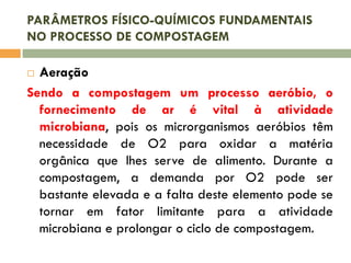 PARÂMETROS FÍSICO-QUÍMICOS FUNDAMENTAIS
NO PROCESSO DE COMPOSTAGEM

Aeração
Sendo a compostagem um processo aeróbio, o
fornecimento de ar é vital à atividade
microbiana, pois os microrganismos aeróbios têm
necessidade de O2 para oxidar a matéria
orgânica que lhes serve de alimento. Durante a
compostagem, a demanda por O2 pode ser
bastante elevada e a falta deste elemento pode se
tornar em fator limitante para a atividade
microbiana e prolongar o ciclo de compostagem.


 