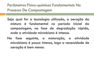 Parâmetros Físico-químicos Fundamentais No
Processo De Compostagem
Seja qual for a tecnologia utilizada, a aeração da
mistura é fundamental no período inicial da
compostagem, na fase de degradação rápida,
onde a atividade microbiana é intensa.
Na fase seguinte, a maturação, a atividade
microbiana é pouco intensa, logo a necessidade de
aeração é bem menor.

 