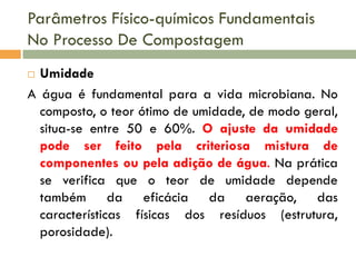 Parâmetros Físico-químicos Fundamentais
No Processo De Compostagem
Umidade
A água é fundamental para a vida microbiana. No
composto, o teor ótimo de umidade, de modo geral,
situa-se entre 50 e 60%. O ajuste da umidade
pode ser feito pela criteriosa mistura de
componentes ou pela adição de água. Na prática
se verifica que o teor de umidade depende
também da eficácia da aeração, das
características físicas dos resíduos (estrutura,
porosidade).


 