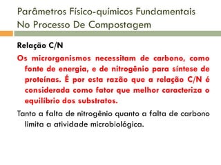 Parâmetros Físico-químicos Fundamentais
No Processo De Compostagem
Relação C/N
Os microrganismos necessitam de carbono, como
fonte de energia, e de nitrogênio para síntese de
proteínas. É por esta razão que a relação C/N é
considerada como fator que melhor caracteriza o
equilíbrio dos substratos.
Tanto a falta de nitrogênio quanto a falta de carbono
limita a atividade microbiológica.

 