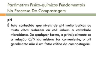 Parâmetros Físico-químicos Fundamentais
No Processo De Compostagem
pH
É fato conhecido que níveis de pH muito baixos ou
muito altos reduzem ou até inibem a atividade
microbiana. De qualquer forma, e principalmente se
a relação C/N da mistura for conveniente, o pH
geralmente não é um fator crítico da compostagem.

 