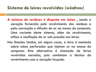 Sistema de leiras revolvidas (windrow)
A mistura de resíduos é disposta em leiras , sendo a
aeração fornecida pelo revolvimento dos resíduos e
pela convecção e difusão do ar na massa do composto.
Uma variante deste sistema, além do revolvimento,
utiliza a insuflação de ar sob pressão nas leiras
Nos Estados Unidos, em alguns casos, a leira é montada
sobre tubos perfurados que injetam ar na massa do
composto. Esta alternativa é chamada de leiras
revolvidas aeradas, pois combinam a técnica do
revolvimento com a aeração forçada.

 